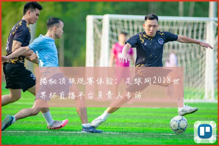 揭秘顶级观赛体验：足球网2018世界杯直播平台负责人专访