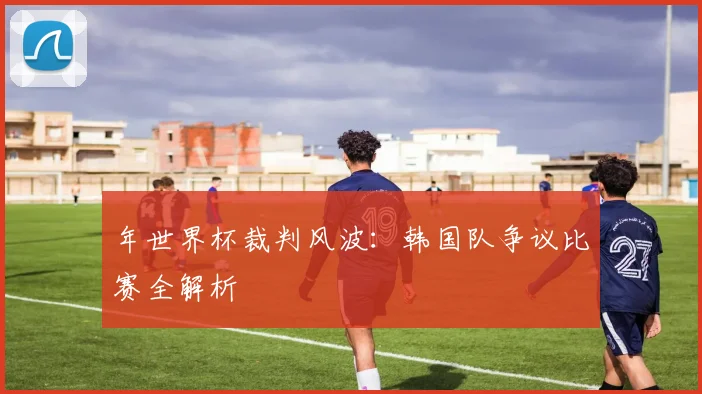 年世界杯裁判风波:韩国队争议比赛全解析