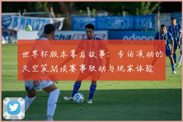 世界杯版本幕后故事:专访滚动的天空策划谈赛事联动与玩家体验