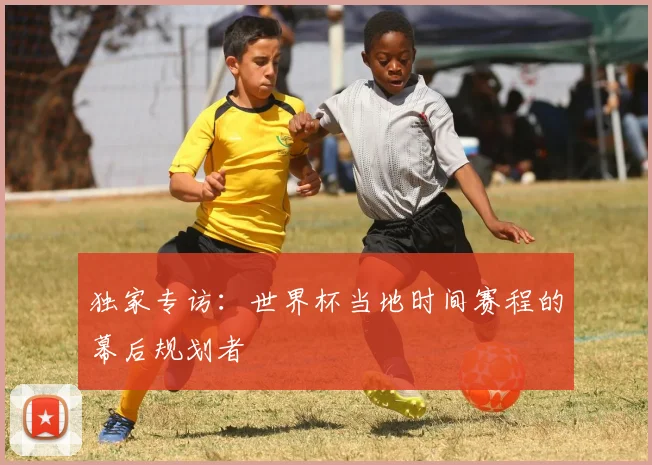 独家专访:世界杯当地时间赛程的幕后规划者