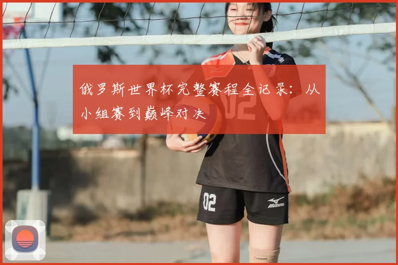 俄罗斯世界杯完整赛程全记录:从小组赛到巅峰对决