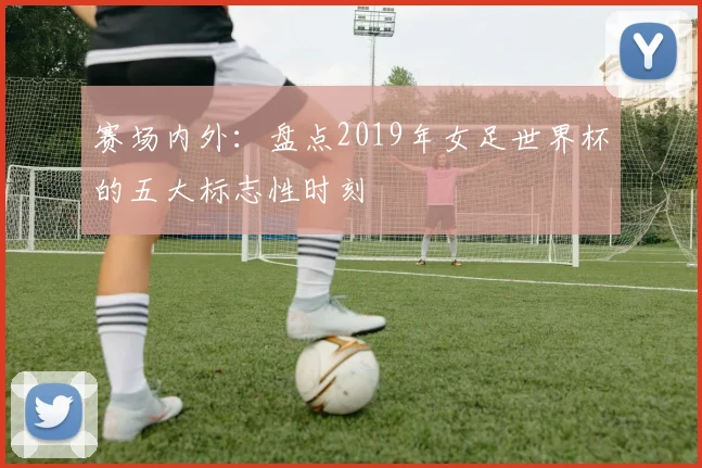 赛场内外：盘点2019年女足世界杯的五大标志性时刻