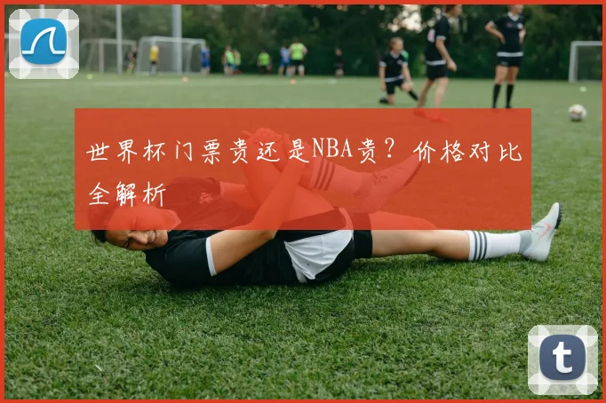 世界杯门票贵还是NBA贵？价格对比全解析