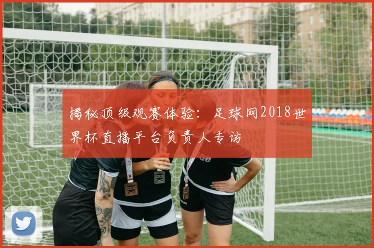 揭秘顶级观赛体验：足球网2018世界杯直播平台负责人专访