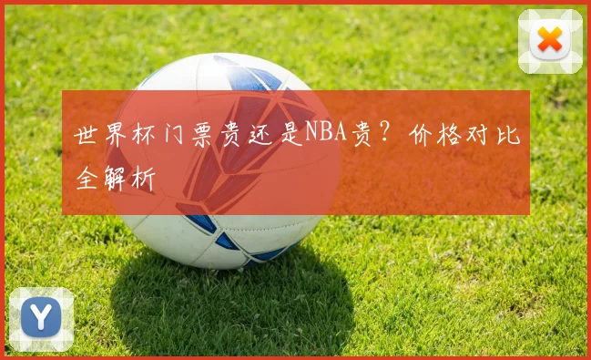 世界杯门票贵还是NBA贵？价格对比全解析