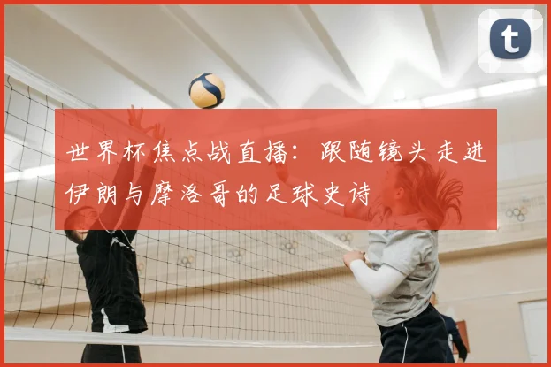 世界杯焦点战直播：跟随镜头走进伊朗与摩洛哥的足球史诗