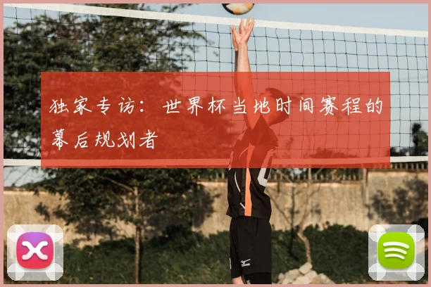 独家专访:世界杯当地时间赛程的幕后规划者