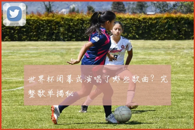世界杯闭幕式演唱了哪些歌曲？完整歌单揭秘