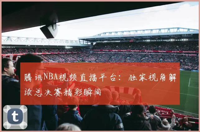 腾讯NBA视频直播平台：独家视角解读总决赛精彩瞬间