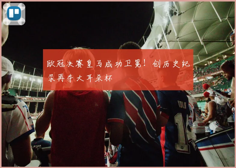 欧冠决赛皇马成功卫冕！创历史纪录再夺大耳朵杯