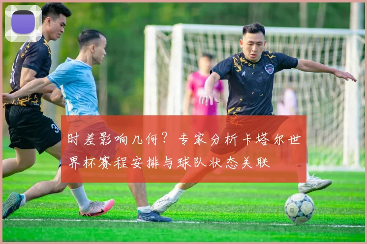 时差影响几何？专家分析卡塔尔世界杯赛程安排与球队状态关联