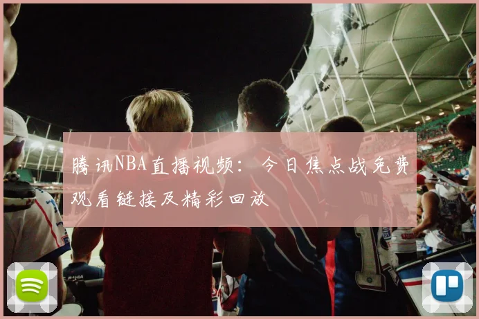 腾讯NBA直播视频：今日焦点战免费观看链接及精彩回放