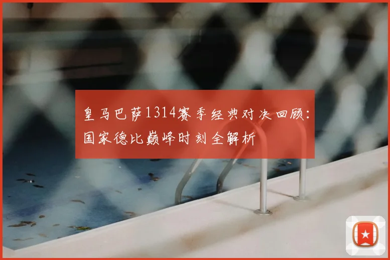 皇马巴萨1314赛季经典对决回顾：国家德比巅峰时刻全解析