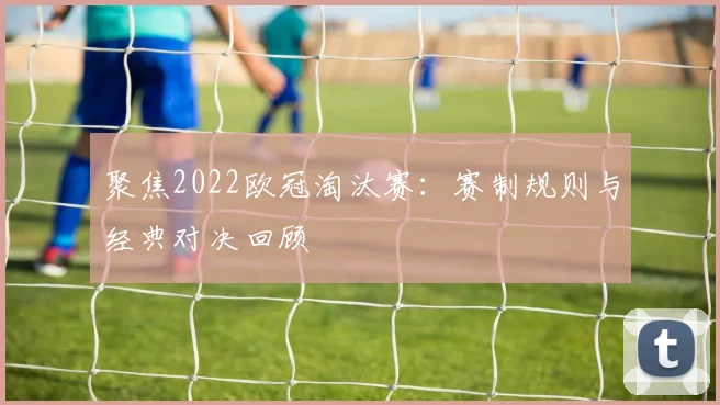 聚焦2022欧冠淘汰赛：赛制规则与经典对决回顾