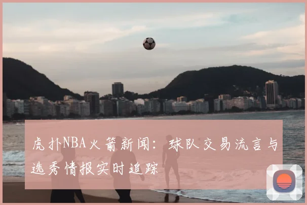 虎扑NBA火箭新闻：球队交易流言与选秀情报实时追踪