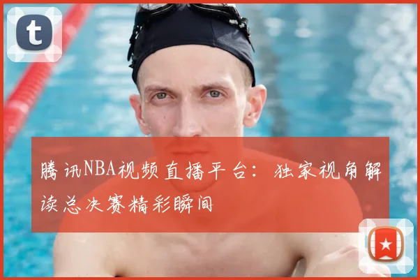 腾讯NBA视频直播平台：独家视角解读总决赛精彩瞬间