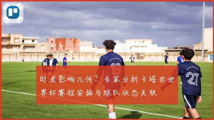 时差影响几何？专家分析卡塔尔世界杯赛程安排与球队状态关联