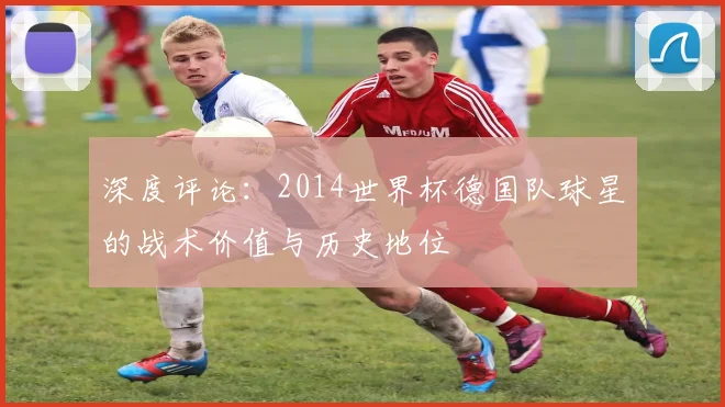 深度评论：2014世界杯德国队球星的战术价值与历史地位